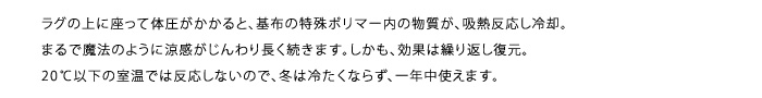 ラグの上に座って体圧がかかると、基布の特殊ポリマー内の物質が、吸熱反応し冷却。まるで魔法のように涼感がじんわり長く続きます。しかも、効果は繰り返し復元。20℃以下の室温では反応しないので、冬は冷たくならず、一年中使えます。