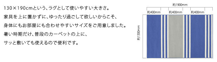 130×190cmという、ラグとして使いやすい大きさ。家具を上に置かずに、ゆったり過ごして欲しいからこそ、身体にもお部屋にも合わせやすいサイズをご用意しました。暑い時期だけ、普段のカーペットの上に、サッと敷いても使えるので便利です。